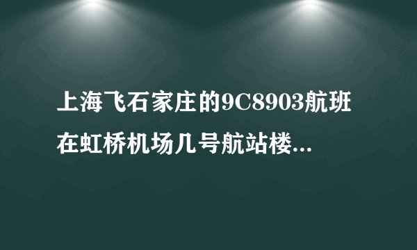 上海飞石家庄的9C8903航班在虹桥机场几号航站楼，还有这班航班需要几点到达机场呢？？