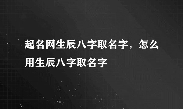 起名网生辰八字取名字，怎么用生辰八字取名字