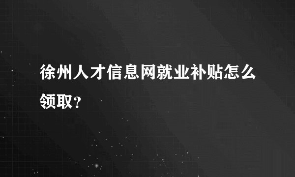 徐州人才信息网就业补贴怎么领取？