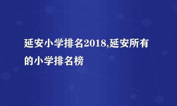 延安小学排名2018,延安所有的小学排名榜