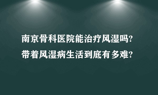 南京骨科医院能治疗风湿吗?带着风湿病生活到底有多难?