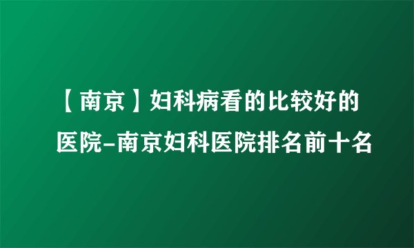 【南京】妇科病看的比较好的医院-南京妇科医院排名前十名