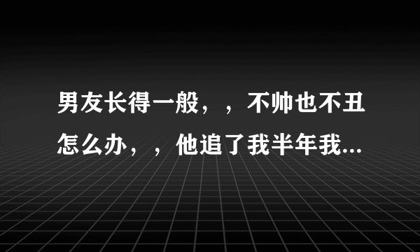 男友长得一般，，不帅也不丑怎么办，，他追了我半年我才答应的，，，现在我想好想要个帅气的男朋友，，