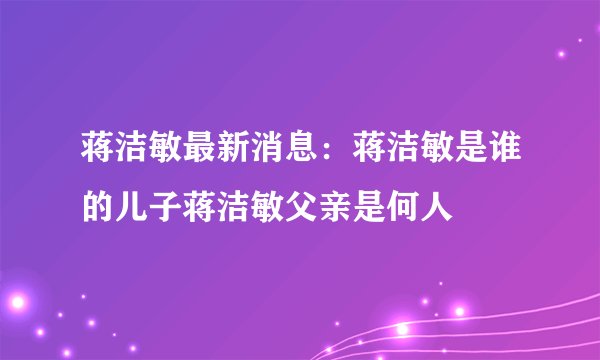 蒋洁敏最新消息：蒋洁敏是谁的儿子蒋洁敏父亲是何人