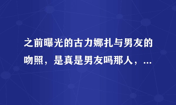 之前曝光的古力娜扎与男友的吻照，是真是男友吗那人，他们现在怎么样了