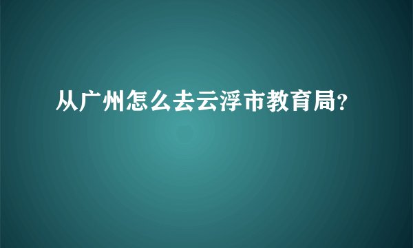 从广州怎么去云浮市教育局？