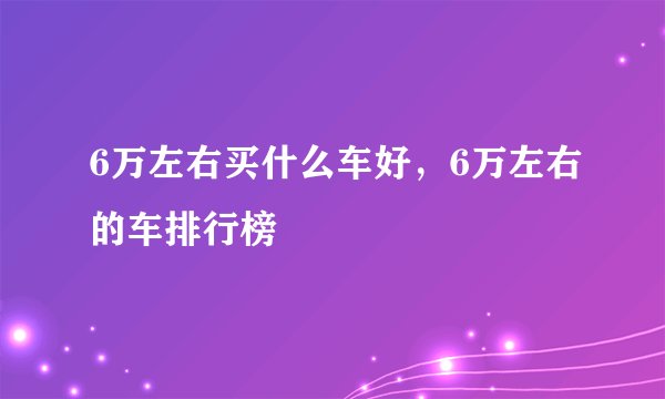6万左右买什么车好，6万左右的车排行榜