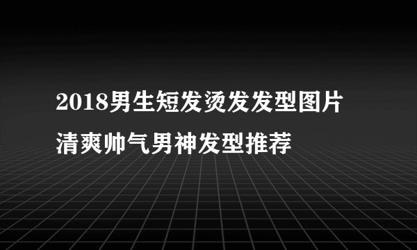 2018男生短发烫发发型图片 清爽帅气男神发型推荐