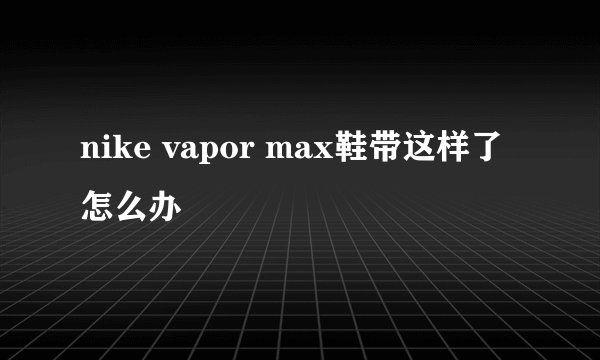 nike vapor max鞋带这样了怎么办