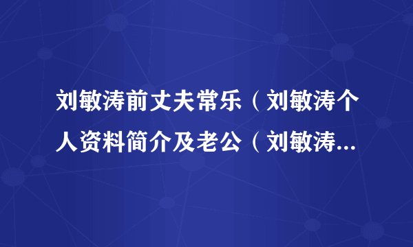刘敏涛前丈夫常乐（刘敏涛个人资料简介及老公（刘敏涛老公是谁））介绍