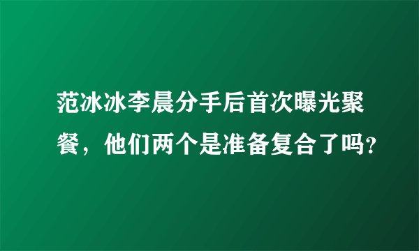 范冰冰李晨分手后首次曝光聚餐，他们两个是准备复合了吗？