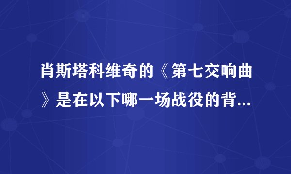 肖斯塔科维奇的《第七交响曲》是在以下哪一场战役的背景下完成的：（）