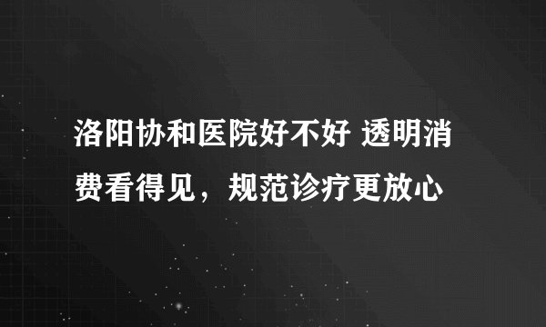洛阳协和医院好不好 透明消费看得见，规范诊疗更放心