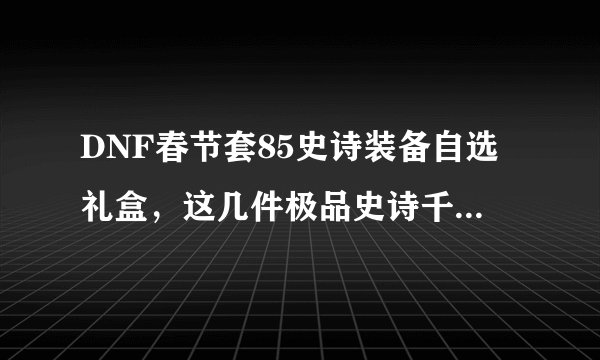 DNF春节套85史诗装备自选礼盒，这几件极品史诗千万别错过！