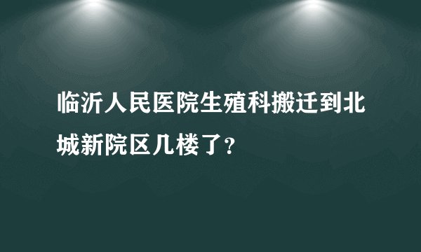 临沂人民医院生殖科搬迁到北城新院区几楼了？