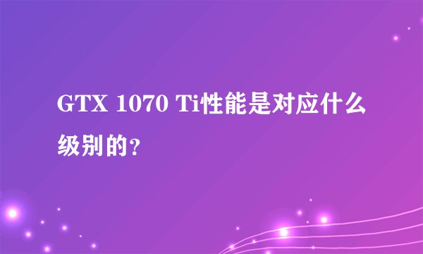 GTX 1070 Ti性能是对应什么级别的？