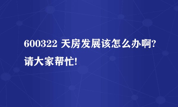 600322 天房发展该怎么办啊?请大家帮忙!