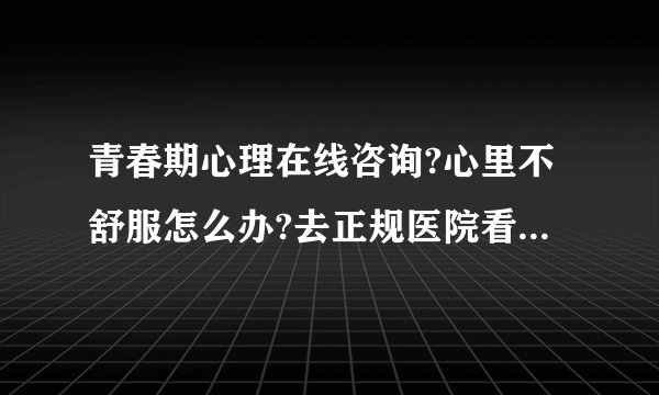 青春期心理在线咨询?心里不舒服怎么办?去正规医院看心理医生