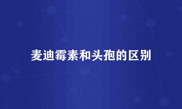 麦迪霉素和头孢的区别