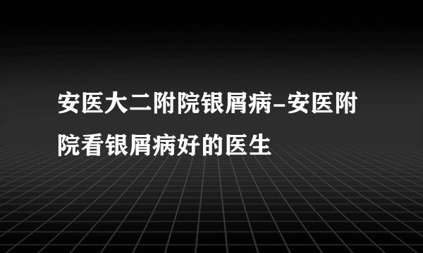 安医大二附院银屑病-安医附院看银屑病好的医生