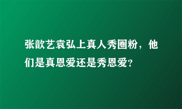 张歆艺袁弘上真人秀圈粉，他们是真恩爱还是秀恩爱？