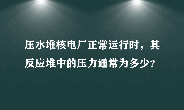 压水堆核电厂正常运行时，其反应堆中的压力通常为多少？