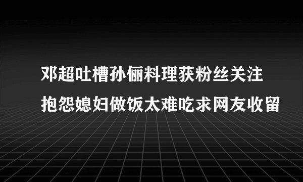 邓超吐槽孙俪料理获粉丝关注抱怨媳妇做饭太难吃求网友收留
