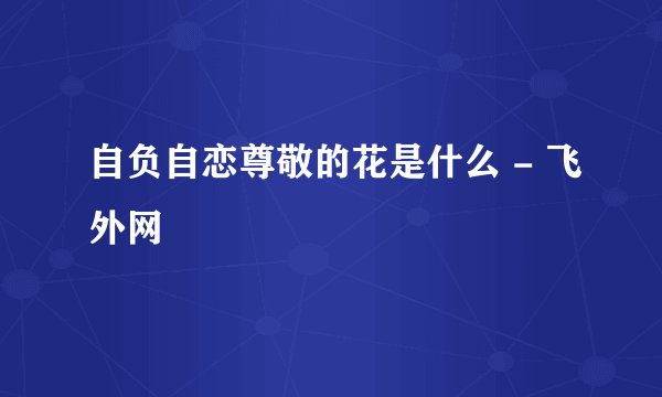 自负自恋尊敬的花是什么 - 飞外网
