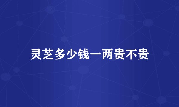 灵芝多少钱一两贵不贵