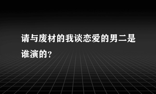请与废材的我谈恋爱的男二是谁演的？