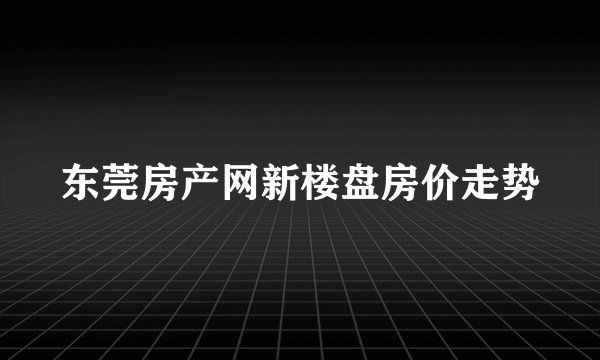 东莞房产网新楼盘房价走势