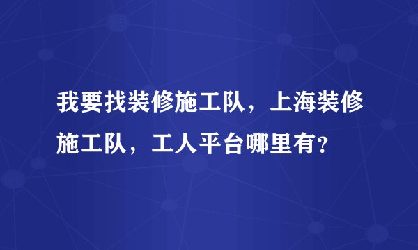 我要找装修施工队，上海装修施工队，工人平台哪里有？