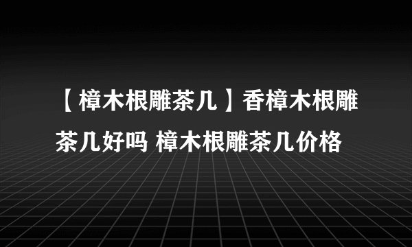 【樟木根雕茶几】香樟木根雕茶几好吗 樟木根雕茶几价格