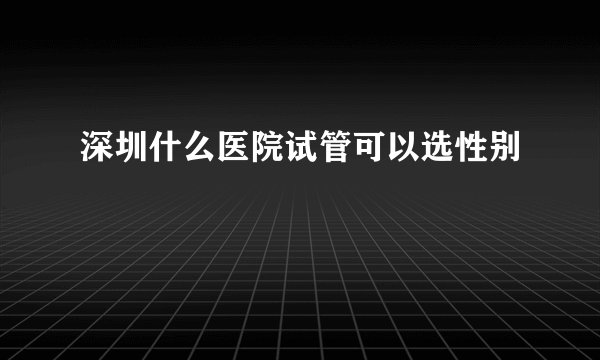 深圳什么医院试管可以选性别