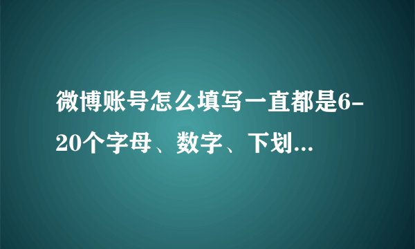 微博账号怎么填写一直都是6-20个字母、数字、下划线或减号 怎么写都不行啊