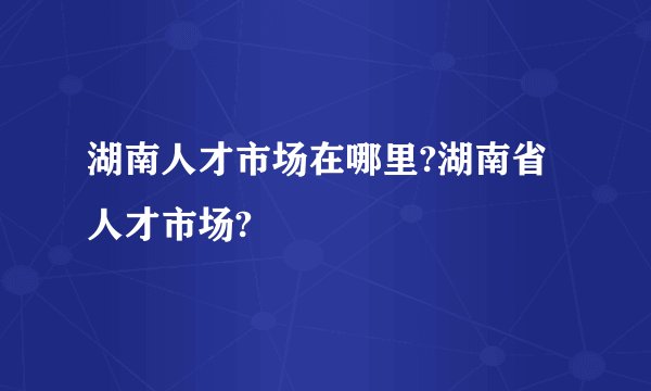 湖南人才市场在哪里?湖南省人才市场?