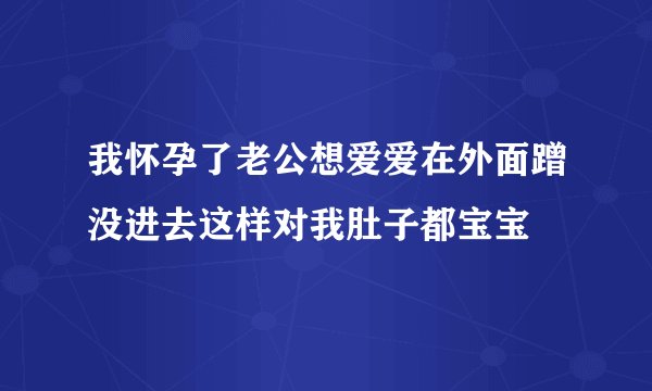 我怀孕了老公想爱爱在外面蹭没进去这样对我肚子都宝宝