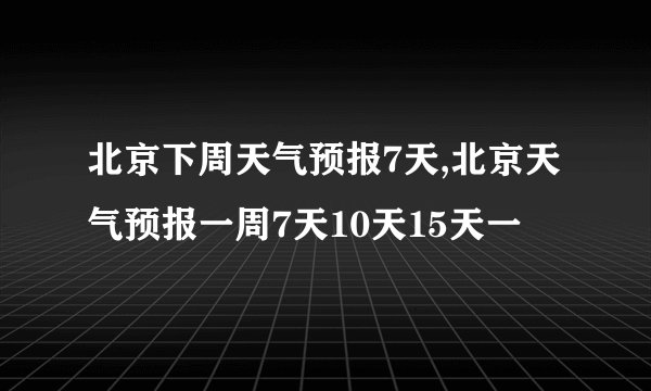北京下周天气预报7天,北京天气预报一周7天10天15天一