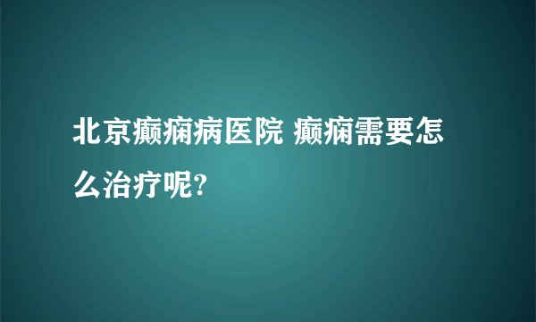 北京癫痫病医院 癫痫需要怎么治疗呢?