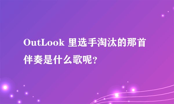 OutLook 里选手淘汰的那首伴奏是什么歌呢？