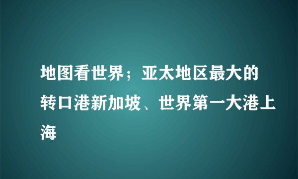 地图看世界；亚太地区最大的转口港新加坡、世界第一大港上海
