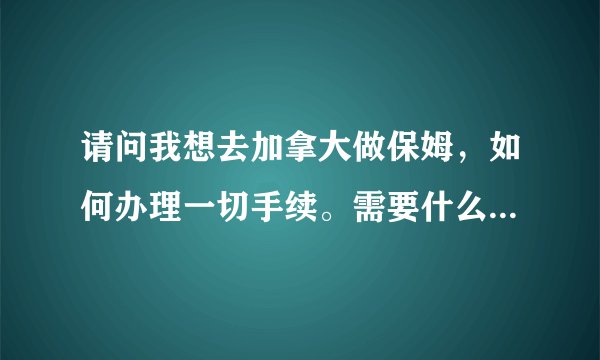请问我想去加拿大做保姆，如何办理一切手续。需要什么证件，需要多少钱？