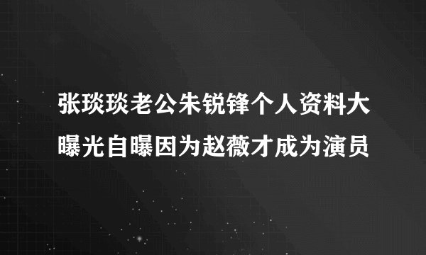 张琰琰老公朱锐锋个人资料大曝光自曝因为赵薇才成为演员