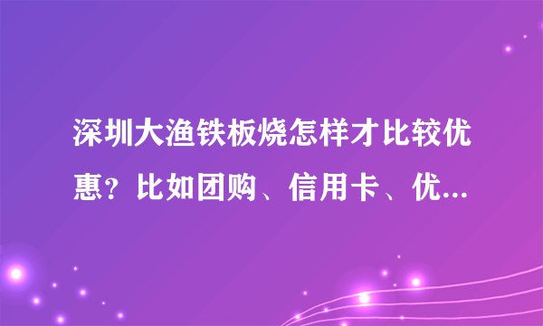 深圳大渔铁板烧怎样才比较优惠？比如团购、信用卡、优惠卷，到处都找不到。