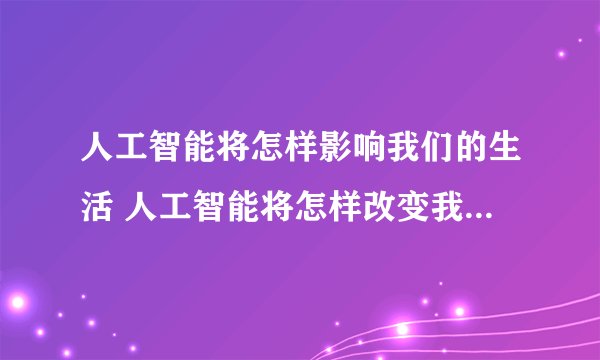 人工智能将怎样影响我们的生活 人工智能将怎样改变我们的生活？