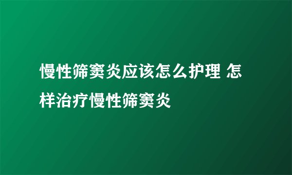 慢性筛窦炎应该怎么护理 怎样治疗慢性筛窦炎