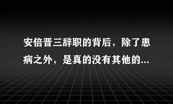 安倍晋三辞职的背后，除了患病之外，是真的没有其他的任何猫腻吗？