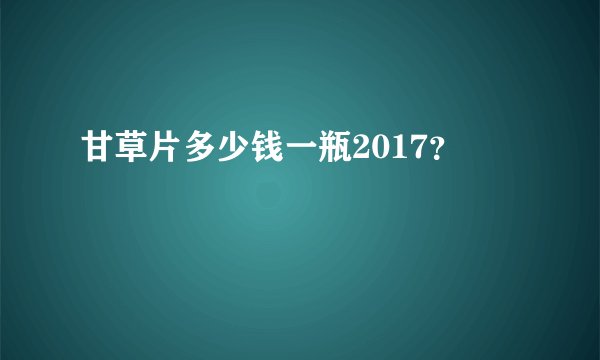 甘草片多少钱一瓶2017？