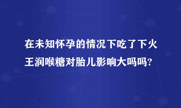 在未知怀孕的情况下吃了下火王润喉糖对胎儿影响大吗吗?