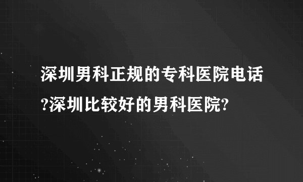 深圳男科正规的专科医院电话?深圳比较好的男科医院?